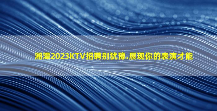 湘潭2023KTV招聘别犹豫.展现你的表演才能